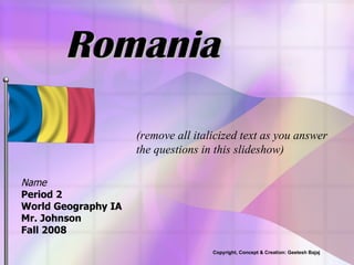 Romania Name Period 2 World Geography IA Mr. Johnson Fall 2008 (remove all italicized text as you answer the questions in this slideshow) Copyright, Concept & Creation: Geetesh Bajaj 