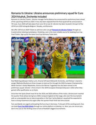 Romania Vs Ukraine: Ukraine announces preliminary squad for Euro
2024 Mudryk, Zinchenko included
Romania Vs Ukraine Tickets: Ukraine manager Serhiy Rebrov has announced his preliminary team ahead
of the upcoming UEFA Euro 2024. It has also been exposed that the final squad will be announced on
7th June. Euro 2024 will take place from June 14 to July 14. Ukraine has been located in Group E of the
UEFA Euro 2024 alongside Belgium, Slovakia, and Romania.
We offer UEFA Euro 2024 Tickets to admirers who can get Romania Vs Ukraine Tickets through our
trusted online ticketing marketplace. Eticketing. com is the most reliable source for booking Euro Cup
Final Tickets. Sign up for the latest Euro Cup Germany Ticket alert.
Real Madrid goalkeeper Andriy Lunin, Arsenal left-back Oleksandr Zinchenko, and Chelsea ‘s dynamic
winger Mykhailo Mudryk are three troupes to look out for through the 2024 European Championship.
While Everton’s Vitaliy Mykolenko, Girona star Winner Tsygankov has also been named in the
preliminary squad. Ukraine ‘s first arrival in the UEFA European Championship was in 2012 when they
gained reflex qualification as co-hosts.
Since then the Synio-Zhovti have fit for the 2016 and 2020 editions of the rivalry. Ukraine even reached
the quarter-finals phase during Euro 2020, losing to England at that stage, who over the tournament
with an unacceptable loss to Italy on penalties in the final. Serhiy Rebrov’s squad will be expected to
have a strong movement once again after the quarter-finals finish last time around.
Fans worldwide are eagerly anticipating the Euro Cup in Germany. To be part of this exciting event, fans
can book Euro Cup 2024 tickets through our online platform e-ticketing. co. Here, you can ensure you
don't miss out on the thrilling action of one of football's biggest tournaments.
 