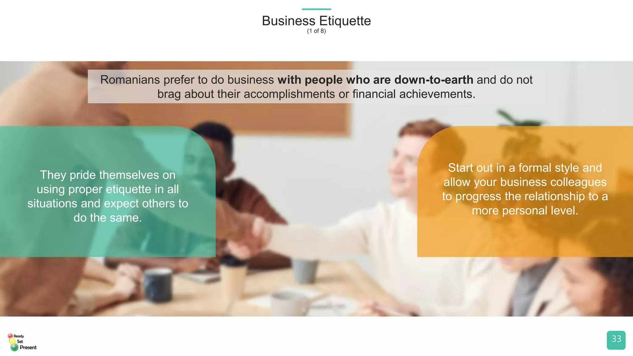 They pride themselves on
using proper etiquette in all
situations and expect others to
do the same.
Start out in a formal style and
allow your business colleagues
to progress the relationship to a
more personal level.
Business Etiquette
(1 of 8)
33
Romanians prefer to do business with people who are down-to-earth and do not
brag about their accomplishments or financial achievements.
 