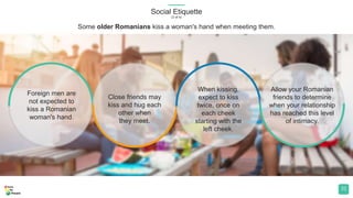 Social Etiquette
(3 of 4)
31
Foreign men are
not expected to
kiss a Romanian
woman's hand.
Close friends may
kiss and hug each
other when
they meet.
When kissing,
expect to kiss
twice, once on
each cheek
starting with the
left cheek.
Allow your Romanian
friends to determine
when your relationship
has reached this level
of intimacy.
Some older Romanians kiss a woman's hand when meeting them.
 