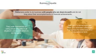 They pride themselves on
using proper etiquette in all
situations and expect others to
do the same.
Start out in a formal style and
allow your business colleagues
to progress the relationship to a
more personal level.
Business Etiquette
(1 of 8)
33
Romanians prefer to do business with people who are down-to-earth and do not
brag about their accomplishments or financial achievements.
 
