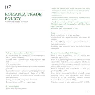 07                                                                          ›› Bilateral Trade Agreements (Korea, ASEAN, India, Canada, Central America,
                                                                              Andean Community, Ukraine, Euromed, Mercosur, Gulf States, Libya, China);


Romania trade
                                                                            ›› WTO Multilateral Negotiations (Doha Development Agenda);
                                                                            ›› Unilateral dimension;


policy
                                                                            ›› Standard Generalized System of Preferences (GSP), Generalized System of
                                                                              Preferences+ (GSP+), Everything But Arms (EBA);
A common European approach                                                  ›› Trade Defense Instruments: anti-dumping, anti-subsidy, safeguard measures;
                                                                          ›› Strengthen relations with strategic partners: USA, China, Russia,
                                                                             Japan, India, Brazil;
                                                                          ›› Enforce EU rights, tackling barriers to trade.

                                                                          ›› Goals
                                                                          ›› Create a global system for fair and open trade;
                                                                          ›› Access markets for European companies, their        workers and
                                                                             investors;
                                                                          ›› Ensure that WTO obligations are complied with and international
                                                                             trading rules respected;
                                                                          ›› Ensure that trade represents a pillar of strength for sustainable
                                                                             development.

›› Tackling the European Common Trade Policy                              ›› Romania – International Trade 2011 at a glance
›› EU membership (as of 1st January 2007) — therefore subject to          ›› Export of goods: 45 billion Euro (+28.5% &       +20.5% y-o-y
   the EU Common Trade Policy;                                               growth rate 2009—2011);
›› Subject to the EU Customs Code and the EU regulations in the           ›› Export structure (percentage breakdown): vehicles and transport
   field;                                                                    equipment (41.2%); other manufactured goods (33.4%); raw
›› WTO founding member;                                                      materials (7.2%); food, beverages & tobacco (6.4%); chemicals
›› Supporting strong multilateral trading system & trade liberalization      (6.3%); fuel & lubricants (5.5%).
   worldwide;                                                             ›› Import of goods: 54.7 billion Euro (+20.4% & +16.7% y-o-y
›› European Commission — collective negotiating body for relevant            growth rate 2009—2011).
   international trade—related measures, including with the WTO;          ›› Import structure (percentage breakdown): vehicles & transport
›› Aiming to overcome the current economic turndown through                  equipment (34.6%); other manufactured goods (30.6%);
   trade development;                                                        chemicals (13.2%); fuel & lubricants (11.3%); food, beverages
›› Globally more than 200 Foreign Trade Agreements;                          & tobacco (6.8%); raw materials (3.5%);
›› EU covering more than 35% of the global trade.                         ›› Projected growth rate of export and import over 50% by 2015.

›› EU common agenda
›› Pursue active negotiating agenda
                                                                                                                                                    10 — 11
 