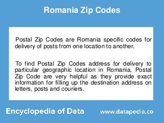 Romania Zip Codes
Postal Zip Codes are Romania specific codes for
delivery of posts from one location to another.
To find Postal Zip Codes address for delivery to
particular geographic location in Romania, Postal
Zip Code are very helpful as they provide exact
information for filling up the destination address on
letters, posts and couriers.
 