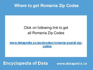 Where to get Romania Zip Codes
Click on following link to get
all Romania Zip Codes
www.datapedia.co/postcodes/romania-postal-zip-
codes
 