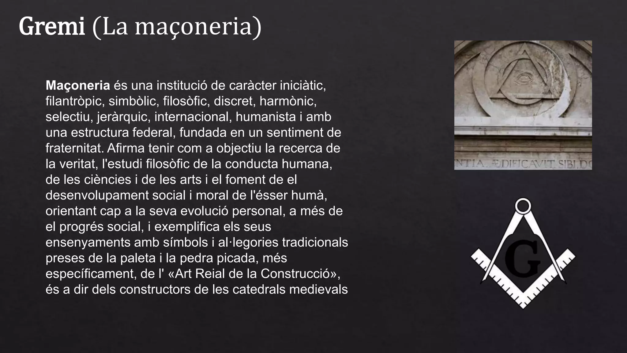Gremi (La maçoneria)
Maçoneria és una institució de caràcter iniciàtic,
filantròpic, simbòlic, filosòfic, discret, harmònic,
selectiu, jeràrquic, internacional, humanista i amb
una estructura federal, fundada en un sentiment de
fraternitat. Afirma tenir com a objectiu la recerca de
la veritat, l'estudi filosòfic de la conducta humana,
de les ciències i de les arts i el foment de el
desenvolupament social i moral de l'ésser humà,
orientant cap a la seva evolució personal, a més de
el progrés social, i exemplifica els seus
ensenyaments amb símbols i al·legories tradicionals
preses de la paleta i la pedra picada, més
específicament, de l' «Art Reial de la Construcció»,
és a dir dels constructors de les catedrals medievals
 