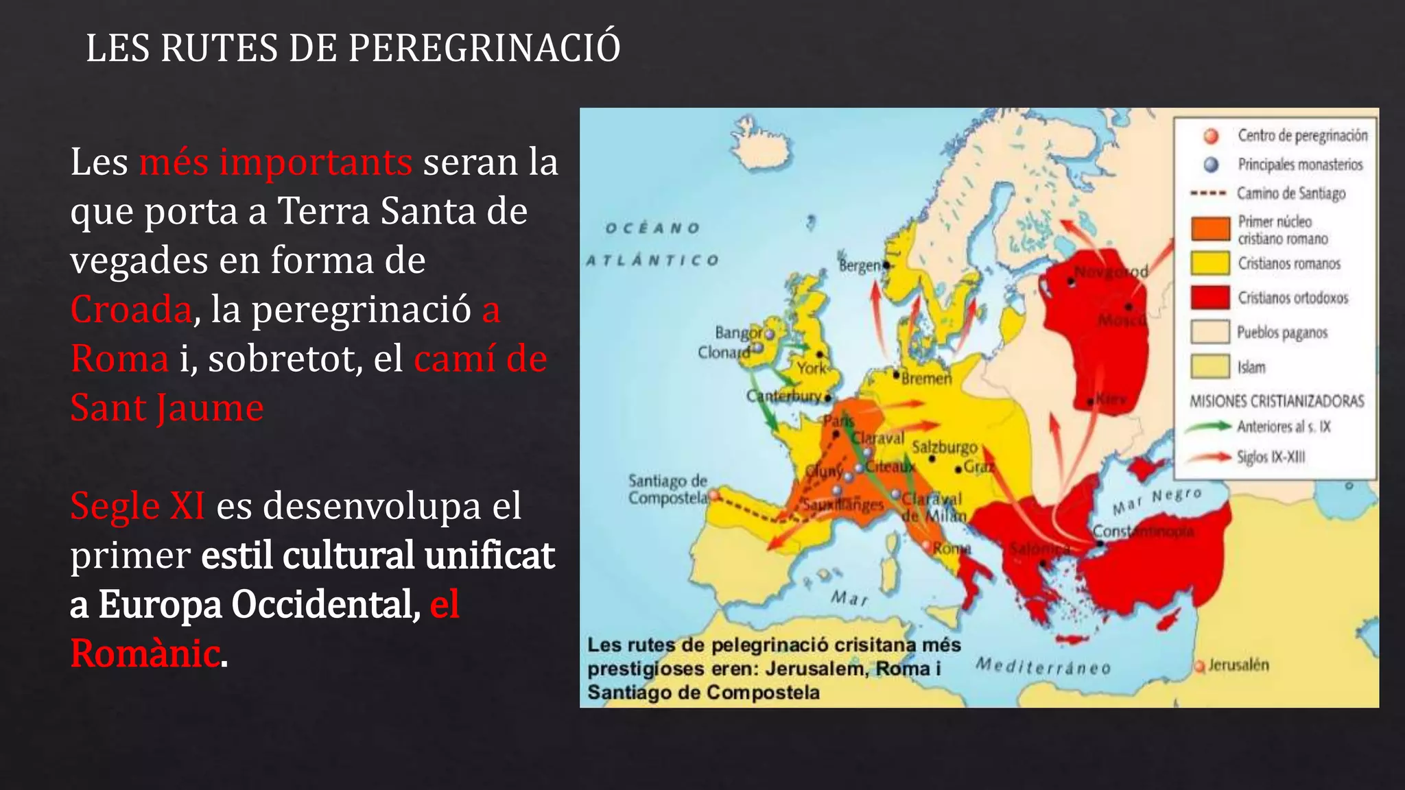 LES RUTES DE PEREGRINACIÓ
Les més importants seran la
que porta a Terra Santa de
vegades en forma de
Croada, la peregrinació a
Roma i, sobretot, el camí de
Sant Jaume
Segle XI es desenvolupa el
primer estil cultural unificat
a Europa Occidental, el
Romànic.
 