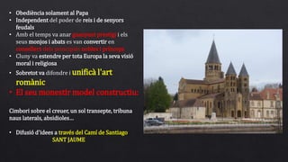 • Obediència solament al Papa
• Independent del poder de reis i de senyors
feudals
• Amb el temps va anar guanyant prestigi i els
seus monjos i abats es van convertir en
consellers dels principals nobles i prínceps
• Cluny va estendre per tota Europa la seva visió
moral i religiosa
• Sobretot va difondre i unificà l'art
romànic
• El seu monestir model constructiu:
Cimbori sobre el creuer, un sol transepte, tribuna
naus laterals, absidioles…
• Difusió d'idees a través del Camí de Santiago
SANT JAUME
 