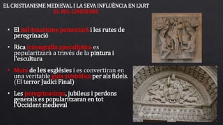• El mil·lenarisme potenciarà i les rutes de
peregrinació
• Rica iconografia apocalíptica es
popularitzarà a través de la pintura i
l'escultura
• Murs de les esglésies i es convertiran en
una veritable guia simbòlica per als fidels.
(El terror Judici Final)
• Les peregrinacions, jubileus i perdons
generals es popularitzaran en tot
l'Occident medieval
EL CRISTIANISME MEDIEVAL I LA SEVA INFLUÈNCIA EN L’ART
EL MIL·LINERISME
 