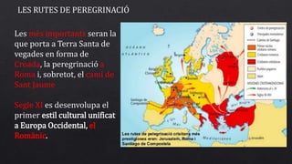 LES RUTES DE PEREGRINACIÓ
Les més importants seran la
que porta a Terra Santa de
vegades en forma de
Croada, la peregrinació a
Roma i, sobretot, el camí de
Sant Jaume
Segle XI es desenvolupa el
primer estil cultural unificat
a Europa Occidental, el
ǳàԾ.
 