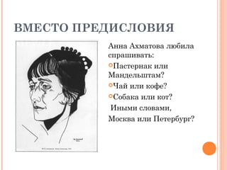 ВМЕСТО ПРЕДИСЛОВИЯ
          Анна Ахматова любила
          спрашивать:
          Пастернак или
          Мандельштам?
          Чай или кофе?

          Собака или кот?

           Иными словами,
          Москва или Петербург?
 