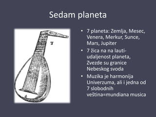 Sedam planeta
• 7 planeta: Zemlja, Mesec,
Venera, Merkur, Sunce,
Mars, Jupiter
• 7 žica na na lauti-
udaljenost planeta,
Zvezde su granice
Nebeskog svoda
• Muzika je harmonija
Univerzuma, ali i jedna od
7 slobodnih
veština=mundiana musica
 
