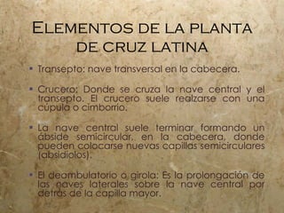 Elementos de la planta de cruz latina Transepto: nave transversal en la cabecera. Crucero: Donde se cruza la nave central y el transepto. El crucero suele realzarse con una cúpula o cimborrio. La nave central suele terminar formando un ábside semicircular, en la cabecera, donde pueden colocarse nuevas capillas semicirculares (absidiolos). El deambulatorio o girola: Es la prolongación de las naves laterales sobre la nave central por detrás de la capilla mayor. 