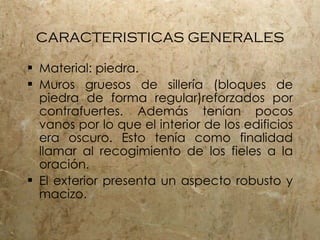 CARACTERISTICAS GENERALES Material: piedra.  Muros gruesos de siller ía (bloques de piedra de forma regular)reforzados por contrafuertes. Además tenían pocos vanos por lo que el interior de los edificios era oscuro. Esto tenía como finalidad llamar al recogimiento de los fieles a la oración.  El exterior presenta un aspecto robusto y macizo.  