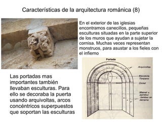 Características de la arquitectura románica (8) 
En el exterior de las iglesias 
encontramos canecillos, pequeñas 
esculturas situadas en la parte superior 
de los muros que ayudan a sujetar la 
cornisa. Muchas veces representan 
monstruos, para asustar a los fieles con 
el infierno 
Las portadas mas 
importantes también 
llevaban esculturas. Para 
ello se decoraba la puerta 
usando arquivoltas, arcos 
concéntricos superpuestos 
que soportan las esculturas 
 