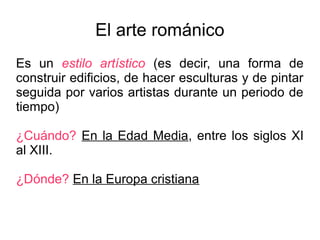 El arte románico 
Es un estilo artístico (es decir, una forma de 
construir edificios, de hacer esculturas y de pintar 
seguida por varios artistas durante un periodo de 
tiempo) 
¿Cuándo? En la Edad Media, entre los siglos XI 
al XIII. 
¿Dónde? En la Europa cristiana 
 