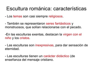 Escultura románica: características 
- Los temas son casi siempre religiosos. 
- También se representaron seres fantásticos y 
monstruosos, que solían relacionarse con el pecado. 
-En las esculturas exentas, destacan la virgen con el 
niño y los cristos. 
- Las esculturas son inexpresivas, para dar sensación de 
eternidad. 
- Las esculturas tienen un carácter didáctico (de 
enseñanza del mensaje cristiano. 
 