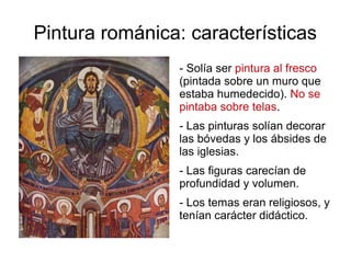 Pintura románica: características 
- Solía ser pintura al fresco 
(pintada sobre un muro que 
estaba humedecido). No se 
pintaba sobre telas. 
- Las pinturas solían decorar 
las bóvedas y los ábsides de 
las iglesias. 
- Las figuras carecían de 
profundidad y volumen. 
- Los temas eran religiosos, y 
tenían carácter didáctico. 
 