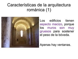 Características de la arquitectura 
románica (1) 
Los edificios tienen 
aspecto macizo, porque 
los muros son muy 
gruesos para sostener 
el peso de la bóveda. 
Apenas hay ventanas. 
 