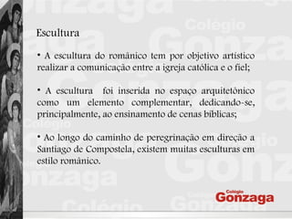 Escultura
• A escultura do românico tem por objetivo artístico
realizar a comunicação entre a igreja católica e o fiel;
• A escultura foi inserida no espaço arquitetônico
como um elemento complementar, dedicando-se,
principalmente, ao ensinamento de cenas bíblicas;
• Ao longo do caminho de peregrinação em direção a
Santiago de Compostela, existem muitas esculturas em
estilo românico.
 