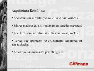 Arquitetura Românica
• Abóbodas em substituição ao telhado das basílicas;
• Pilares maciços que sustentavam as paredes espessas;
• Aberturas raras e estreitas utilizadas como janelas;
• Torres que aparecem no cruzamento das naves ou
nas fachadas;
• Arcos que são formados por 180 graus.
 