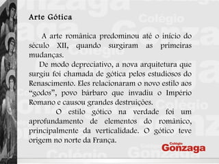 Arte Gótica
A arte românica predominou até o início do
século XII, quando surgiram as primeiras
mudanças.
De modo depreciativo, a nova arquitetura que
surgiu foi chamada de gótica pelos estudiosos do
Renascimento. Eles relacionaram o novo estilo aos
“godos”, povo bárbaro que invadiu o Império
Romano e causou grandes destruições.
O estilo gótico na verdade foi um
aprofundamento de elementos do românico,
principalmente da verticalidade. O gótico teve
origem no norte da França.
 
