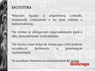 ESCULTURA
•Estavam ligadas a arquitetura, contudo,
lentamente começaram a ter mais volume e
independência;
•As formas se alongavam exageradamente para o
alto, demonstrando verticalidade;
•As feições eram feitas de forma que o fiel podesse
reconhecer facilmente a personagem
representada;
•A escultura ilustrava os ensinamentos da igreja.
 