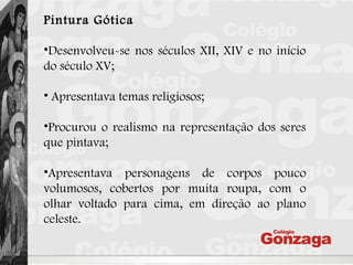 Pintura Gótica
•Desenvolveu-se nos séculos XII, XIV e no início
do século XV;
• Apresentava temas religiosos;
•Procurou o realismo na representação dos seres
que pintava;
•Apresentava personagens de corpos pouco
volumosos, cobertos por muita roupa, com o
olhar voltado para cima, em direção ao plano
celeste.
 