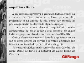 Arquitetura Gótica
A arquitetura expressava a grandiosidade, a crença na
existência de Deus, tudo se voltava para o alto,
projetando-se na direção do céu, como por exemplo as
pontas agulhadas das torres de algumas igrejas .
A rosácea é um elemento arquitetônico muito
característico do estilo gótico e está presente em quase
todas as igrejas construídas entre os  séculos XII e XIV.
Outros elementos característicos da arquitetura gótica
são os arcos góticos ou ogivais e os vitrais coloridos que
filtram a luminosidade para o interior da igreja.
As catedrais góticas mais conhecidas são: Catedral de
Notre Dame de Paris e a Catedral de Notre Dame de
Chartres.
 