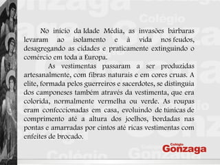No início da Idade Média, as invasões bárbaras
levaram ao isolamento e à vida nos feudos,
desagregando as cidades e praticamente extinguindo o
comércio em toda a Europa.
As vestimentas passaram a ser produzidas
artesanalmente, com fibras naturais e em cores cruas. A
elite, formada pelos guerreiros e sacerdotes, se distinguia
dos camponeses também através da vestimenta, que era
colorida, normalmente vermelha ou verde. As roupas
eram confeccionadas em casa, evoluindo de túnicas de
comprimento até a altura dos joelhos, bordadas nas
pontas e amarradas por cintos até ricas vestimentas com
enfeites de brocado.
 