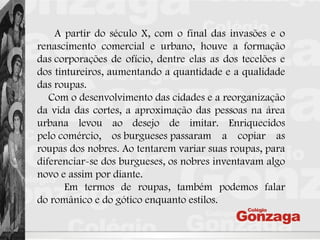 A partir do século X, com o final das invasões e o
renascimento comercial e urbano, houve a formação
das corporações de ofício, dentre elas as dos tecelões e
dos tintureiros, aumentando a quantidade e a qualidade
das roupas.
Com o desenvolvimento das cidades e a reorganização
da vida das cortes, a aproximação das pessoas na área
urbana levou ao desejo de imitar. Enriquecidos
pelo comércio, os burgueses passaram a copiar as
roupas dos nobres. Ao tentarem variar suas roupas, para
diferenciar-se dos burgueses, os nobres inventavam algo
novo e assim por diante.
Em termos de roupas, também podemos falar
do românico e do gótico enquanto estilos.
 