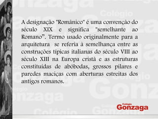 A designação "Românico" é uma convenção do
século XIX e significa "semelhante ao
Romano”. Termo usado originalmente para a
arquitetura se referia à semelhança entre as
construções típicas italianas do século VIII ao
século XIII na Europa cristã e as estruturas
constituídas de abóbodas, grossos pilares e
paredes maciças com aberturas estreitas dos
antigos romanos.
 
