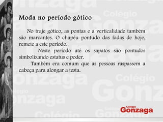 Moda no período gótico
No traje gótico, as pontas e a verticalidade também
são marcantes. O chapéu pontudo das fadas de hoje,
remete a este período.
Neste período até os sapatos são pontudos
simbolizando estatus e poder.
Também era comum que as pessoas raspassem a
cabeça para alongar a testa.
 