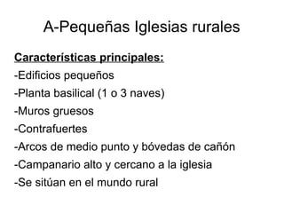 A-Pequeñas Iglesias rurales
Características principales:
-Edificios pequeños
-Planta basilical (1 o 3 naves)
-Muros gruesos
-Contrafuertes
-Arcos de medio punto y bóvedas de cañón
-Campanario alto y cercano a la iglesia
-Se sitúan en el mundo rural
 