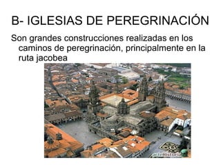 B- IGLESIAS DE PEREGRINACIÓN
Son grandes construcciones realizadas en los
caminos de peregrinación, principalmente en la
ruta jacobea
 