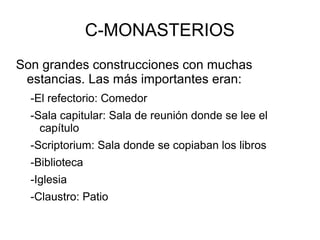 C-MONASTERIOS
Son grandes construcciones con muchas
estancias. Las más importantes eran:
-El refectorio: Comedor
-Sala capitular: Sala de reunión donde se lee el
capítulo
-Scriptorium: Sala donde se copiaban los libros
-Biblioteca
-Iglesia
-Claustro: Patio
 