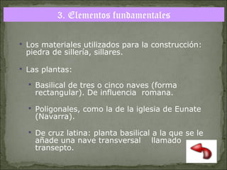 3. Elementos fundamentales
 Los materiales utilizados para la construcción:

piedra de sillería, sillares.

 Las plantas:
 Basilical de tres o cinco naves (forma

rectangular). De influencia romana.

 Poligonales, como la de la iglesia de Eunate

(Navarra).

 De cruz latina: planta basilical a la que se le

añade una nave transversal
transepto.

llamado

 