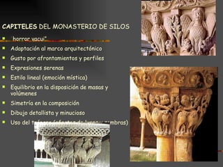 CAPITELES  DEL MONASTERIO DE SILOS “ horror vacui” Adaptación al marco arquitectónico Gusto por afrontamientos y perfiles Expresiones serenas Estilo lineal (emoción mística) Equilibrio en la disposición de masas y volúmenes Simetría en la composición Dibujo detallista y minucioso Uso del trépano (efectos de luces y sombras) 