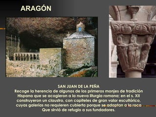 ARAGÓN SAN JUAN DE LA PEÑA Recoge la herencia de algunos de los primeros monjes de tradición Hispana que se acogieron a la nueva liturgia romana; en el s. XII construyeron un claustro, con capiteles de gran valor escultórico, cuyas galerías no requieren cubierta porque se adaptan a la roca Que sirvió de refugio a sus fundadores. 