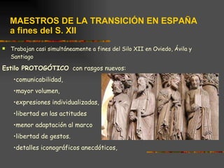 MAESTROS DE LA TRANSICIÓN EN ESPAÑA a fines del S. XII Trabajan casi simultáneamente a fines del Silo XII en Oviedo, Ávila y Santiago Estilo PROTOGÓTICO   con rasgos nuevos:  comunicabilidad,  mayor volumen,  expresiones individualizadas,  libertad en las actitudes  menor adaptación al marco  libertad de gestos. detalles iconográficos anecdóticos, 