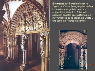 PÓRTICO DE LA GLORIA El  tímpano  está presidido por la figura de Cristo Juez, a quien rodean los cuatro evangelistas con sus respectivos símbolos. A los lados aparecen ángeles que sostienen los instrumentos de la pasión de Cristo y una serie de figuras de santos. 