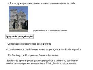 Igrejas de peregrinação
- Construções características deste período
- Localizados nos caminho que levava os peregrinos aos locais sagrados
Ex: Santiago de Compostela, Roma e Jerusalém
Serviam de apoio e pouso para os peregrinos e tinham no seu interior
muitas relíquias pertencentes a Jesus Cristo, Maria e outros santos.
• Torres, que aparecem no cruzamento das naves ou na fachada;
Igreja ou Mosteiro de S. Pedro de Cete - Paredes
 