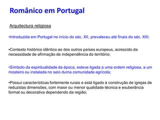 Românico em Portugal
Arquitectura religiosa
•Introduzida em Portugal no início do séc. XII, prevaleceu até finais do séc. XIII;
•Contexto histórico idêntico ao dos outros países europeus, acrescido da
necessidade de afirmação de independência do território;
•Símbolo da espiritualidade da época, esteve ligada a uma ordem religiosa, a um
mosteiro ou instalada no seio duma comunidade agrícola;
•Possui características fortemente rurais e está ligado à construção de igrejas de
reduzidas dimensões, com maior ou menor qualidade técnica e exuberância
formal ou decorativa dependendo da região;
 