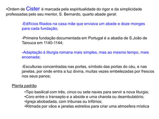 •Ordem de Cister é marcada pela espiritualidade do rigor e da simplicidade
professadas pelo seu mentor, S. Bernardo, quarto abade geral:
-Edifícios filiados na casa mãe que enviava um abade e doze monges
para cada fundação;
-Primeira fundação documentada em Portugal é a abadia de S.João de
Tarouca em 1140-1144;
-Adaptação à liturgia romana mais simples, mas ao mesmo tempo, mais
encenada;
-Esculturas concentradas nas portas, símbolo das portas do céu, e nas
janelas, por onde entra a luz divina, muitas vezes embelezadas por frescos
nos seus panos;
Planta padrão
•Tipo basilical com três, cinco ou sete naves para servir a nova liturgia;
•Coro entre o transepto e a abside e uma charola ou deambulatório;
•Igreja abobadada, com tribunas ou trifórios;
•Ritmada por vãos e janelas estreitos para criar uma atmosfera mística
 