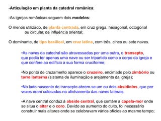 -Articulação em planta da catedral românica:
-As igrejas românicas seguem dois modelos:
O menos utilizado, de planta centrada, em cruz grega, hexagonal, octogonal
ou circular, de influência oriental;
O dominante, de tipo basilical, em cruz latina, com três, cinco ou sete naves.
•As naves da catedral são atravessadas por uma outra, o transepto,
que podia ter apenas uma nave ou ser tripartido como o corpo da igreja e
que confere ao edifício a sua forma cruciforme;
•No ponto de cruzamento aparece o cruzeiro, encimado pelo zimbório ou
torre lanterna (sistema de iluminação e arejamento da igreja);
•No lado nascente do transepto abrem-se um ou dois absidíolos, que por
vezes eram colocados no alinhamento das naves laterais;
•A nave central conduz à abside central, que contém a capela-mor onde
se situa o altar e o coro. Devido ao aumento do culto, foi necessário
construir mais altares onde se celebravam vários ofícios ao mesmo tempo;
 