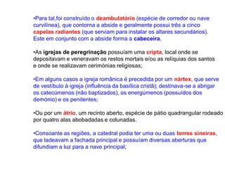 •Para tal,foi construído o deambulatório (espécie de corredor ou nave
curvilínea), que contorna a abside e geralmente possui três a cinco
capelas radiantes (que serviam para instalar os altares secundários).
Este em conjunto com a abside forma a cabeceira.
•As igrejas de peregrinação possuíam uma cripta, local onde se
depositavam e veneravam os restos mortais e/ou as relíquias dos santos
e onde se realizavam cerimónias religiosas;
•Em alguns casos a igreja românica é precedida por um nártex, que serve
de vestíbulo à igreja (influência da basílica cristã); destinava-se a abrigar
os catecúmenos (não baptizados), os energúmenos (possuídos dos
demónio) e os penitentes;
•Ou por um átrio, um recinto aberto, espécie de pátio quadrangular rodeado
por quatro alas abobadadas e colunadas.
•Consoante as regiões, a catedral podia ter uma ou duas torres sineiras,
que ladeavam a fachada principal e possuíam diversas aberturas que
difundiam a luz para a nave principal;
 