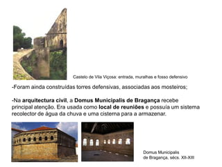 -Foram ainda construídas torres defensivas, associadas aos mosteiros;
-Na arquitectura civil, a Domus Municipalis de Bragança recebe
principal atenção. Era usada como local de reuniões e possuía um sistema
recolector de água da chuva e uma cisterna para a armazenar.
Domus Municipalis
de Bragança, sécs. XII-XIII
Castelo de Vila Viçosa: entrada, muralhas e fosso defensivo
 