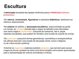 Escultura
A decoração esculpida das igrejas românicas possui influências bárbaras
e bizantinas.
•Os relevos, ornamentais, figurativos e sobretudo didácticos, distribuem-se
interna e externamente.
•No exterior do edifício, a decoração escultórica estava limitada ao portal
e à cornija: as cornijas (remate logo a seguir ao telhado) eram decoradas
com arcos cegos e cachorradas (conjunto de cachorros, isto é, peças
salientes esculpidas), que podiam ter também uma função de suporte da cornija.
•Os cachorros possuíam formas geométricas, zoomórficas e antropomórficas
(as últimas exerciam uma função de educação moral, cívica e religiosa,
ou de crítica social e política);
•A fechar os algeroses (caleiras) existiam gárgulas, que serviam para escoar
a água da chuva e podiam ter tanto uma forma simples como serem aproveitadas
para a representação de motivos animalistas e míticos;
 