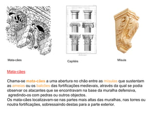 CapitéisMata-cães
Mata-cães
Chama-se mata-cães a uma abertura no chão entre as mísulas que sustentam
as ameias ou os balcões das fortificações medievais, através da qual se podia
observar os atacantes que se encontravam na base da muralha defensiva,
agredindo-os com pedras ou outros objectos.
Os mata-cães localizavam-se nas partes mais altas das muralhas, nas torres ou
noutra fortificações, sobressaindo destas para a parte exterior.
Mísula
 