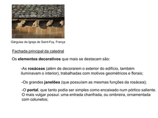 Fachada principal da catedral
Gárgulas da Igreja de Saint-Foy, França
Os elementos decorativos que mais se destacam são:
-As rosáceas (além de decorarem o exterior do edifício, também
iluminavam o interior), trabalhadas com motivos geométricos e florais;
-Os grandes janelões (que possuíam as mesmas funções da rosácea);
-O portal, que tanto podia ser simples como encaixado num pórtico saliente.
O mais vulgar possui: uma entrada chanfrada, ou ombreira, ornamentada
com colunelos;
 