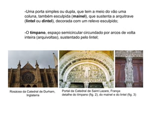 -O tímpano, espaço semicircular circundado por arcos de volta
inteira (arquivoltas), sustentado pelo lintel;
-Uma porta simples ou dupla, que tem a meio do vão uma
coluna, também esculpida (mainel), que sustenta a arquitrave
(lintel ou dintel), decorada com um relevo esculpido;
Rosácea da Catedral de Durham,
Inglaterra
Portal da Catedral de Saint Lazare, França:
detalhe do tímpano (fig. 2), do mainel e do lintel (fig. 3)
 